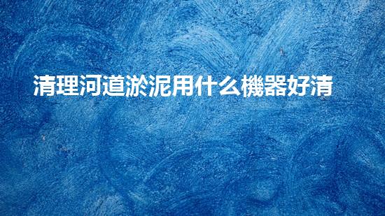 清理河道淤泥用什么機器好清淤工程技術革新：如何提升施工效率與安全性？